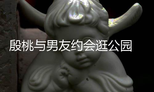 蜜十会逛足晚牵步甜公园手漫殷桃与男友约 夜