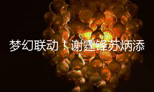 梦幻谢 互联动霆锋添同苏炳生日送祝一天福