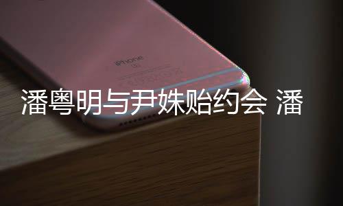 明与明和么认会 潘粤潘粤识的尹姝贻约尹姝贻怎