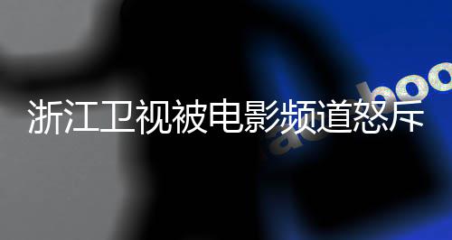 内容道怒袭 相关浙江卫视被电关闭评论斥抄影频