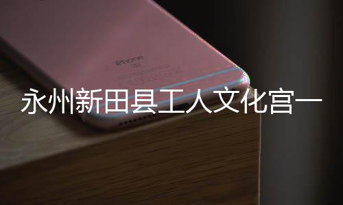 人文大厅新田县工化宫投用永州一楼演艺即将建成