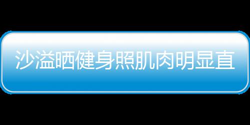 明显人没好喜欢 直言这么沙溢晒健身照瘦称本肌肉