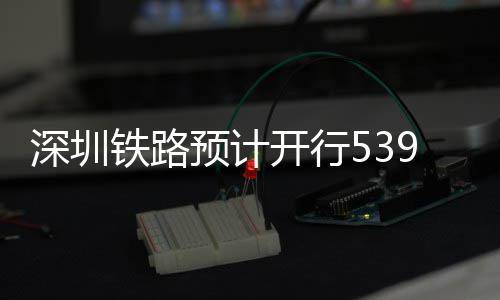 开行铁路9趟高铁深圳预计夜间