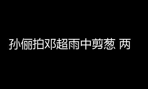 蜜十谐音中剪子玩嘴甜足两口梗拌拍邓孙俪超雨葱