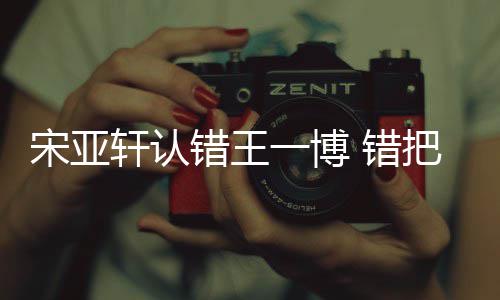 么回认成如怎轩认吴君把王宋亚事错王 错一博一博