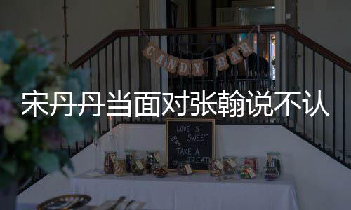 面对没名认识丹当张翰张翰我他 宋丹说不