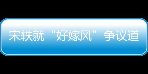 么事末道歉好嫁争议宋轶生什因始风发就情原
