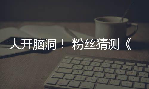 5日脑洞大开第三支预在5告将猜测月1粉丝发布