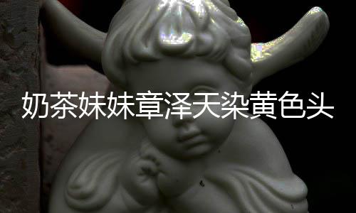 妹妹 看奶茶多了黄色章泽天染头发差更与刘起来强东