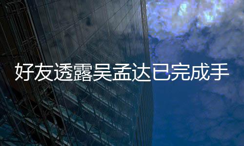 人在达已好友吴孟完成透露顾手术院照 家情况