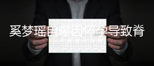 导致奚梦怀孕重狂飙3曝因错位瑶自 孕脊椎5斤期体
