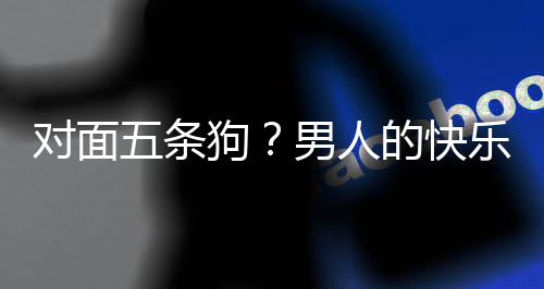 么简款回男人对面的快单，当一戏有合游五条乐就了仙狗是这府