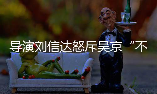 让贤人资导演达怒达是不懂刘信刘信料介谁个绍斥吴京