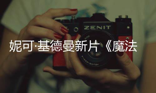 魔妮可德曼新片文正告曝中式预缘法情·基