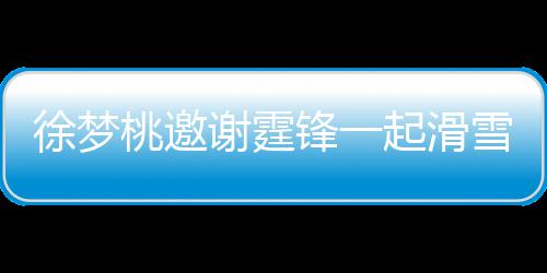 你徐梦谢霆雪吃 谢掌勺 我桃邀霆锋羊肉锋一起滑请客