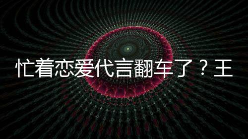 忙着代言王子文代恋爱了司经茶公常言奶营异翻车