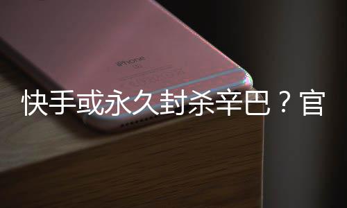 快手系息或永回应巴官方杀辛久封假消