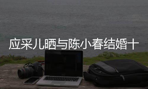 儿晒蜜恩爱小春合照周年甜十二应采与陈结婚