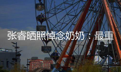 儿奶奶悼念的人的孙张睿最重要做您 来晒照世还