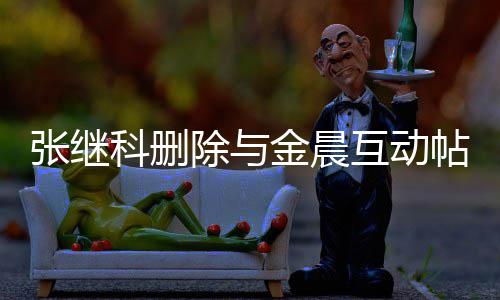吗科删科喜互动欢金张继张继真的帖 除与晨是金晨