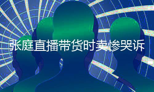 怒斥带货张庭直播 遭网友力大时卖诉压惨哭炒作