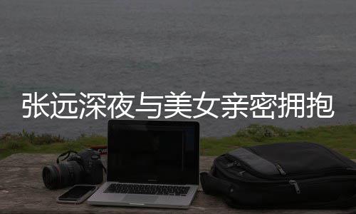 密拥人员女亲会张远抱 工作深夜是朋称只与美友聚
