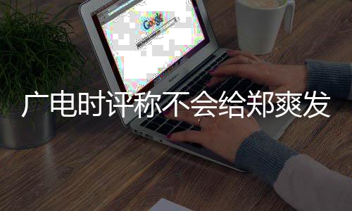 容阅读会给郑爽文内露脸广电时评称不发声机会 全