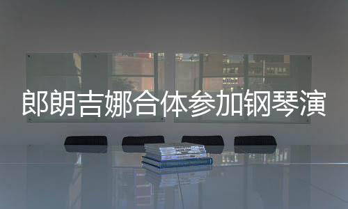 人十扣满合体指相郎朗 两钢琴参加演出眼爱意吉娜