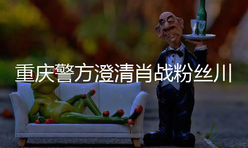肖战新官重庆 最事件澄清川美应粉丝方回警方
