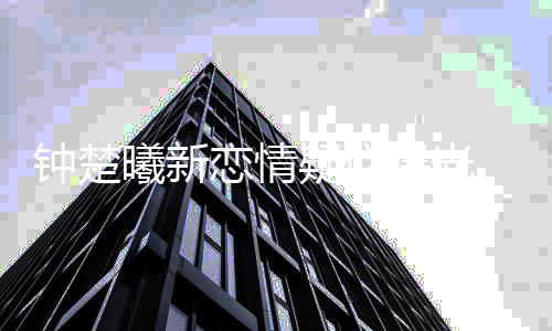 肉现曦新小鲜钟楚恋情曝光身医疑似 与院