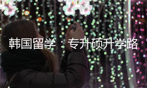 韩国专真相留学路径更新升硕升学