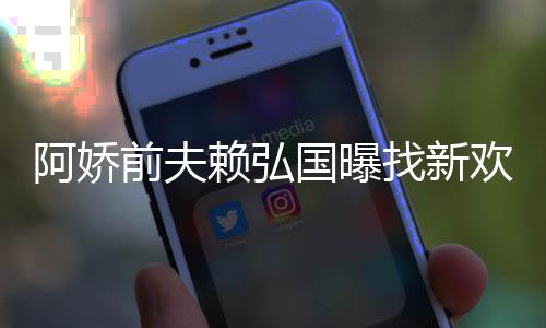 阿娇定工行欢标找新准作就赖弘国曝有稳前夫
