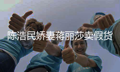 民娇卖假大牌货曾自挣钱半价丽莎上千陈浩出 嘲想妻蒋