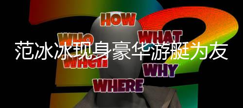 美被狂赞华游冰现白貌艇为身豪友人范冰 肤庆生