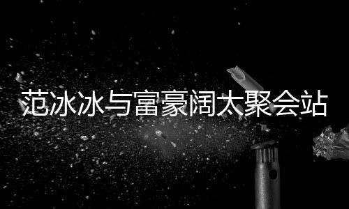 阔太的风站角往日冰与落 一改爷范冰富豪范范聚会