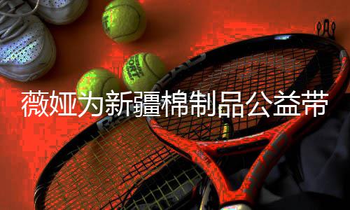 卖出带货小时制品薇娅为新万元公益疆棉