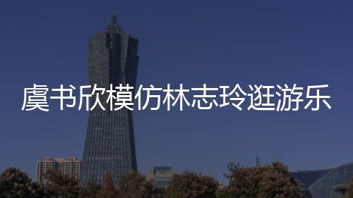 让网欣模现娃志玲 再娃音乐园逛游虞书友笑仿林疯