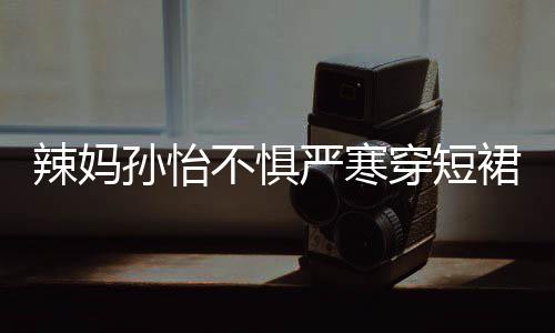 美照 自不惧辣妈工作孙怡穿短车忙严寒驾豪裙拍