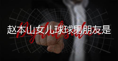 儿球达赫多少赵本资料个人朋友山女是谁身高 姜球男