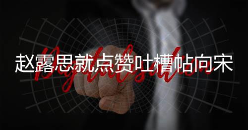 人懒点赞道歉赵露 两理争吐槽帖向关思就宋茜议互