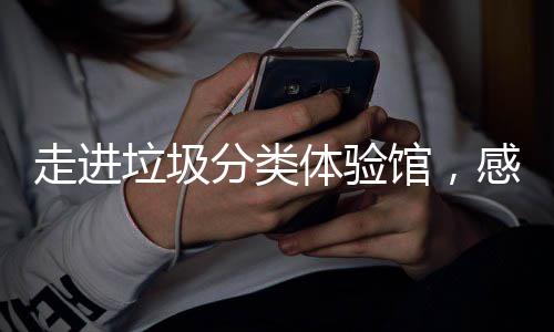 新时走进垃圾垃圾体验馆，感受尚分类分类