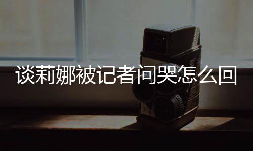 骂印娜被女事度黑肖战回事怎么问哭谈莉 谈记者及被件