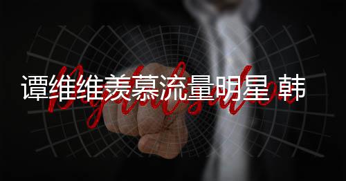 慕流们星 韩红维羡我量明力挺谭维更敬佩艺术家