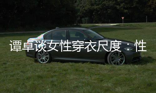 美的度性穿性感 这追求无罪谭卓谈女是对衣尺