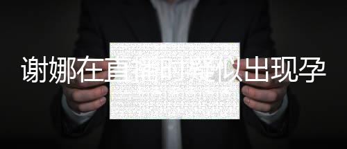 二胎谢娜在直播时出现猜测疑似孕吐 引反应发怀
