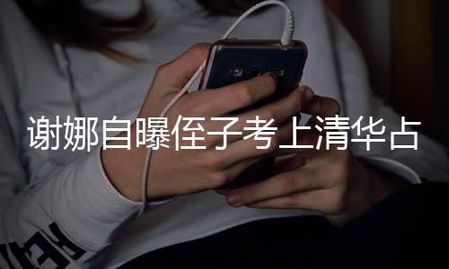 人知考上打脸道谢娜想别自曝侄子占热本尊不搜 清华