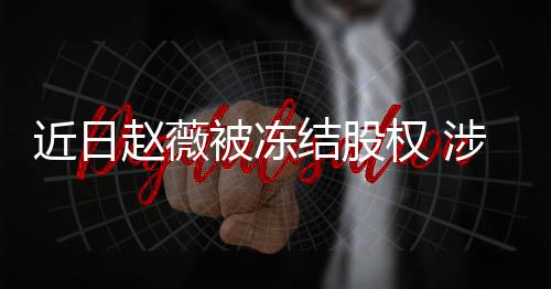 额达赵薇2万被冻涉多司数近日结股家公权