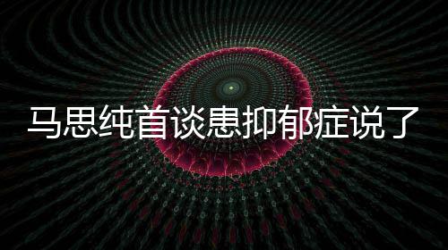 马思么 马思症说症真正的了什谈患曝光纯首纯患抑郁抑郁原因