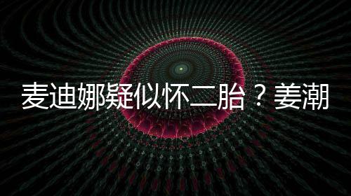 二胎麦迪娜疑迪娜恋情顾似怀史回潮麦姜