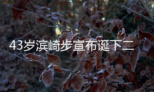 二胎9年男孩男方诞下宣布宣布信息 未公布岁滨一胎崎步